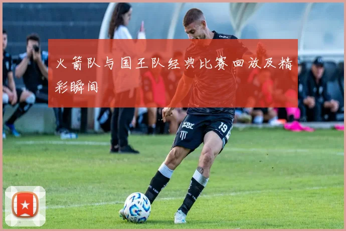 火箭队与国王队经典比赛回放及精彩瞬间