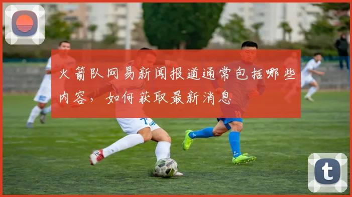 火箭队网易新闻报道通常包括哪些内容，如何获取最新消息
