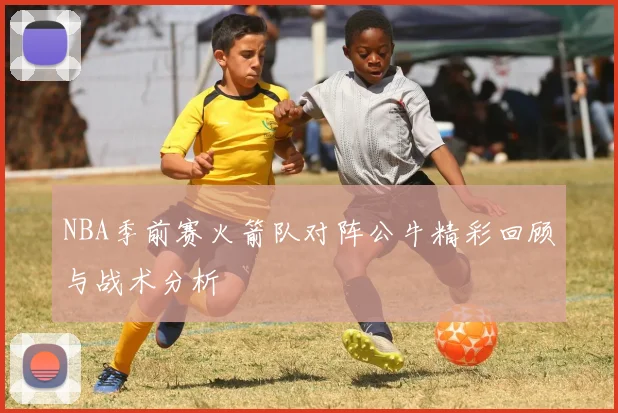 NBA季前赛火箭队对阵公牛精彩回顾与战术分析