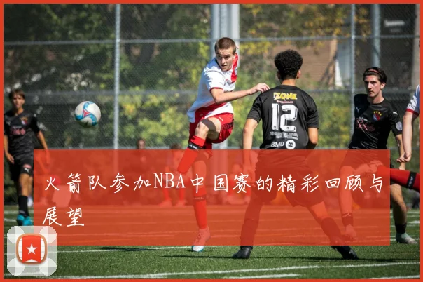 火箭队参加NBA中国赛的精彩回顾与展望